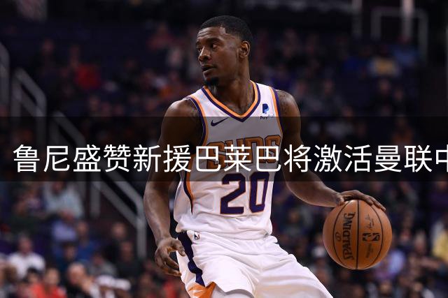 鲁尼盛赞新援巴莱巴将激活曼联中场竞争